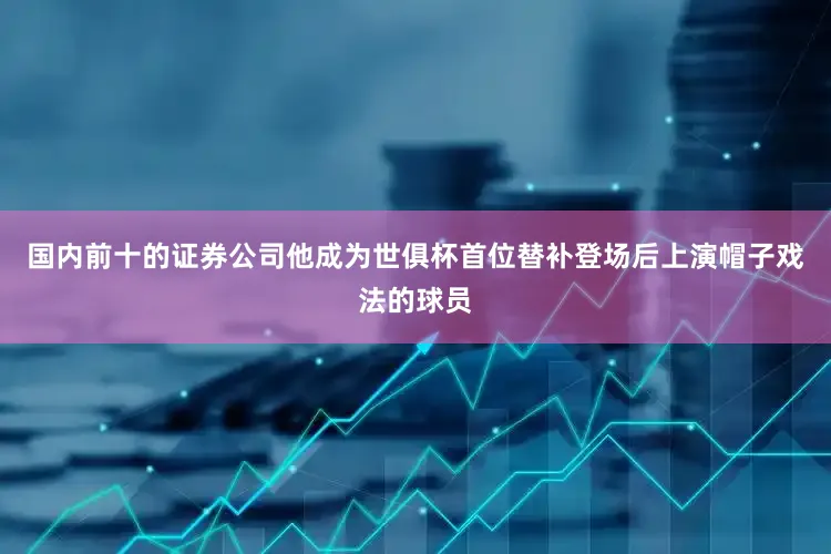 国内前十的证券公司他成为世俱杯首位替补登场后上演帽子戏法的球员