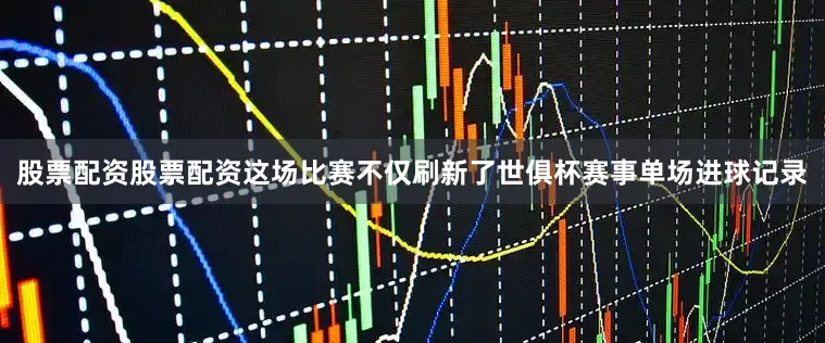 股票配资股票配资这场比赛不仅刷新了世俱杯赛事单场进球记录