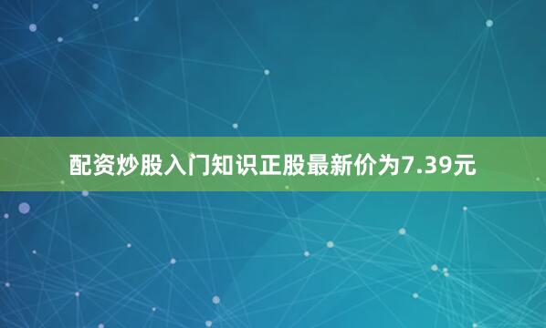 配资炒股入门知识正股最新价为7.39元